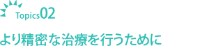 Topics02より精密な治療を行うために